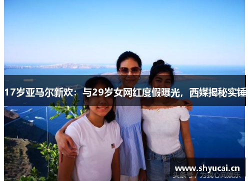 17岁亚马尔新欢:与29岁女网红度假曝光,西媒揭秘实锤 17岁亚马尔新欢:与29岁女网红度假曝光,西媒揭秘实锤