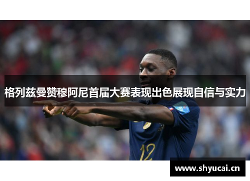 格列兹曼赞穆阿尼首届大赛表现出色展现自信与实力 格列兹曼赞穆阿尼首届大赛表现出色展现自信与实力