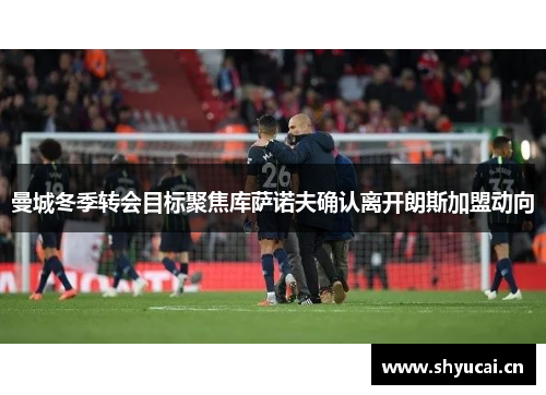 曼城冬季转会目标聚焦库萨诺夫确认离开朗斯加盟动向 曼城冬季转会目标聚焦库萨诺夫确认离开朗斯加盟动向