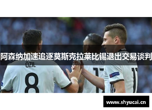 阿森纳加速追逐莫斯克拉莱比锡退出交易谈判 阿森纳加速追逐莫斯克拉莱比锡退出交易谈判