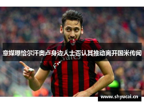 意媒曝恰尔汗奥卢身边人士否认其推动离开国米传闻 意媒曝恰尔汗奥卢身边人士否认其推动离开国米传闻