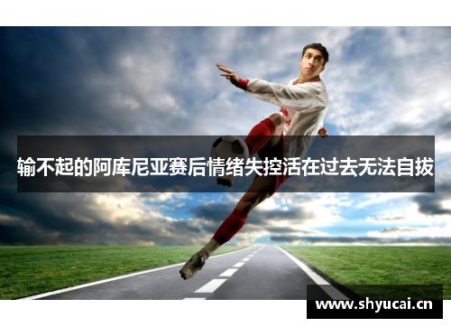 输不起的阿库尼亚赛后情绪失控活在过去无法自拔